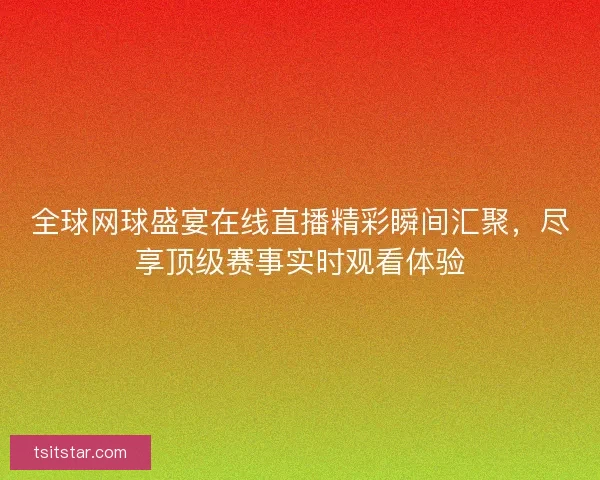全球网球盛宴在线直播精彩瞬间汇聚，尽享顶级赛事实时观看体验