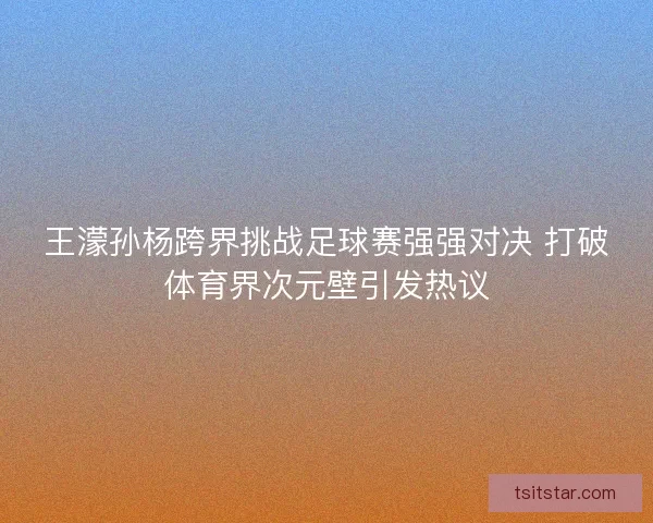 王濛孙杨跨界挑战足球赛强强对决 打破体育界次元壁引发热议