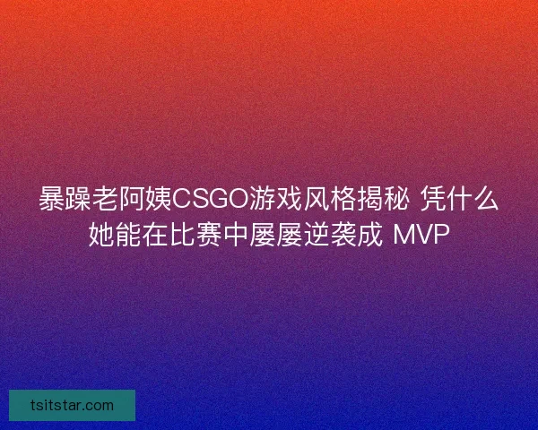 暴躁老阿姨CSGO游戏风格揭秘 凭什么她能在比赛中屡屡逆袭成 MVP