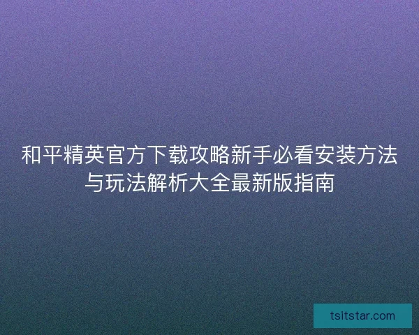 和平精英官方下载攻略新手必看安装方法与玩法解析大全最新版指南