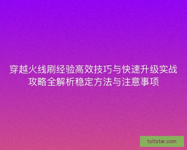 穿越火线刷经验高效技巧与快速升级实战攻略全解析稳定方法与注意事项