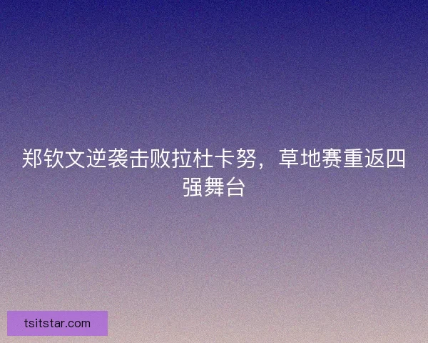 郑钦文逆袭击败拉杜卡努，草地赛重返四强舞台