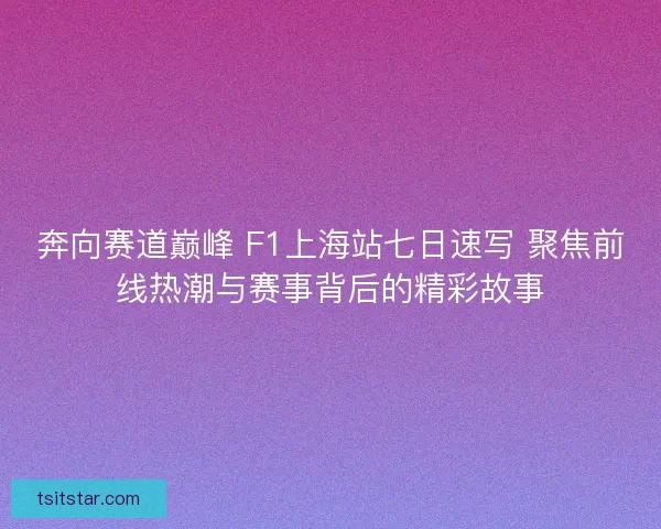 奔向赛道巅峰 F1上海站七日速写 聚焦前线热潮与赛事背后的精彩故事