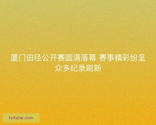厦门田径公开赛圆满落幕 赛事精彩纷呈众多纪录刷新
