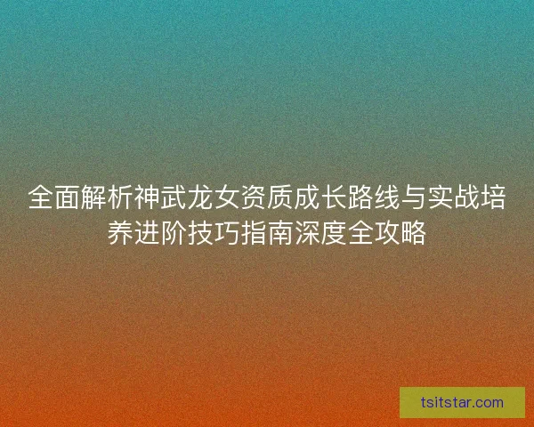 全面解析神武龙女资质成长路线与实战培养进阶技巧指南深度全攻略