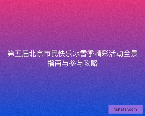 第五届北京市民快乐冰雪季精彩活动全景指南与参与攻略