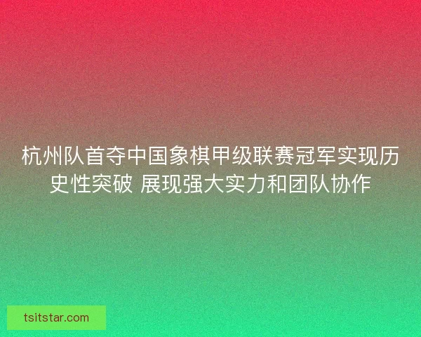 杭州队首夺中国象棋甲级联赛冠军实现历史性突破 展现强大实力和团队协作
