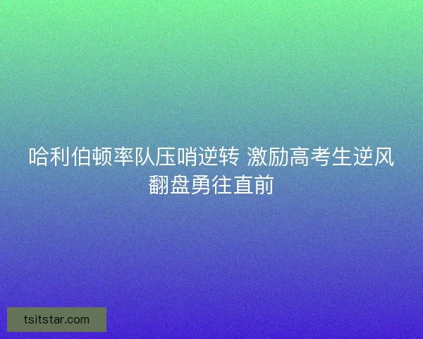 哈利伯顿率队压哨逆转 激励高考生逆风翻盘勇往直前