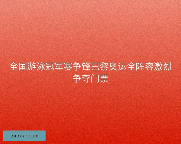 全国游泳冠军赛争锋巴黎奥运全阵容激烈争夺门票