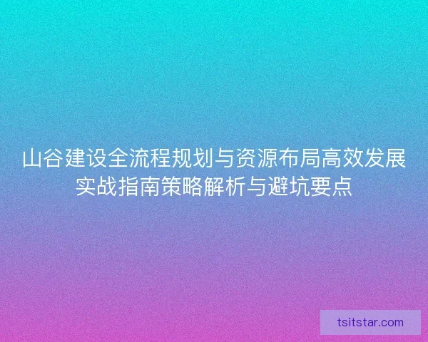 山谷建设全流程规划与资源布局高效发展实战指南策略解析与避坑要点