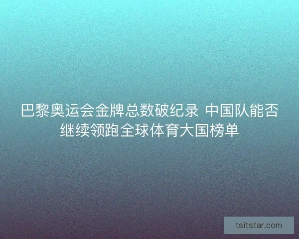 巴黎奥运会金牌总数破纪录 中国队能否继续领跑全球体育大国榜单