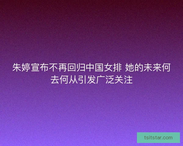 朱婷宣布不再回归中国女排 她的未来何去何从引发广泛关注